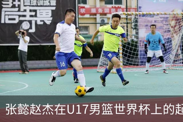 张懿赵杰在U17男篮世界杯上的起伏表现与未来发展方向