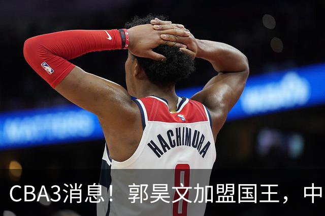 CBA3消息！郭昊文加盟国王，中国男篮抵达沈阳，杜锋观战粤BA！
